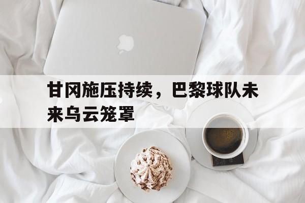 甘冈施压持续，巴黎球队未来乌云笼罩